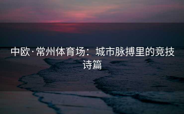 中欧·常州体育场:城市脉搏里的竞技诗篇 中欧·常州体育场:城市脉搏里的竞技诗篇