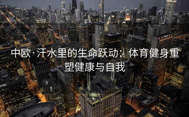 中欧·汗水里的生命跃动:体育健身重塑健康与自我 中欧·汗水里的生命跃动:体育健身重塑健康与自我
