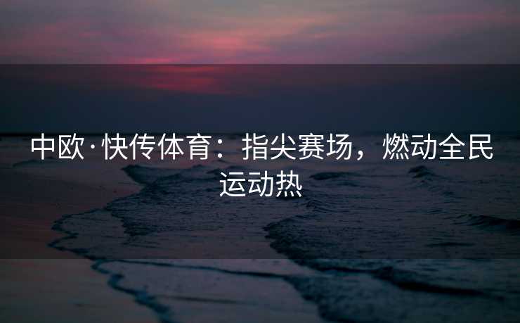 中欧·快传体育:指尖赛场,燃动全民运动热 中欧·快传体育:指尖赛场,燃动全民运动热