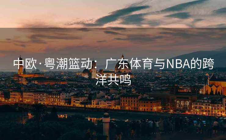 中欧·粤潮篮动:广东体育与NBA的跨洋共鸣 中欧·粤潮篮动:广东体育与NBA的跨洋共鸣