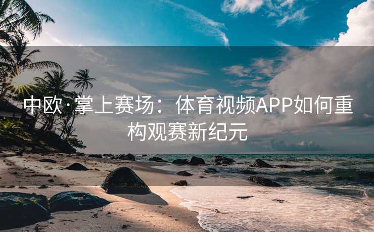 中欧·掌上赛场:体育视频APP如何重构观赛新纪元 中欧·掌上赛场:体育视频APP如何重构观赛新纪元